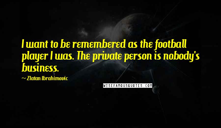 Zlatan Ibrahimovic Quotes: I want to be remembered as the football player I was. The private person is nobody's business.