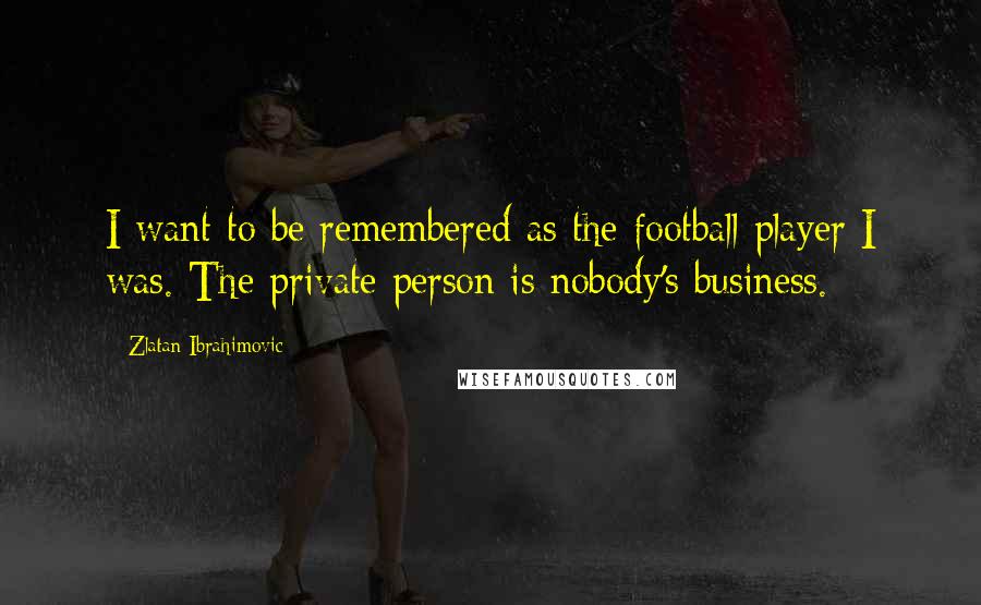 Zlatan Ibrahimovic Quotes: I want to be remembered as the football player I was. The private person is nobody's business.