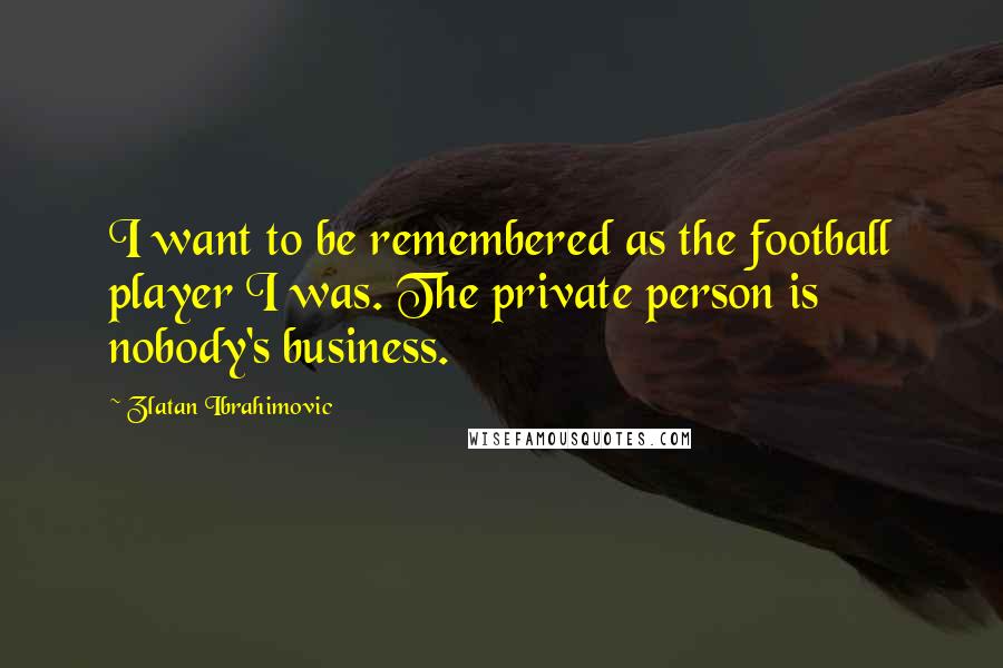 Zlatan Ibrahimovic Quotes: I want to be remembered as the football player I was. The private person is nobody's business.