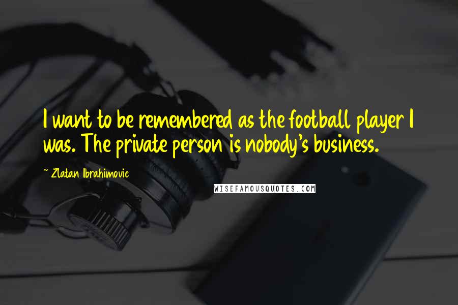 Zlatan Ibrahimovic Quotes: I want to be remembered as the football player I was. The private person is nobody's business.