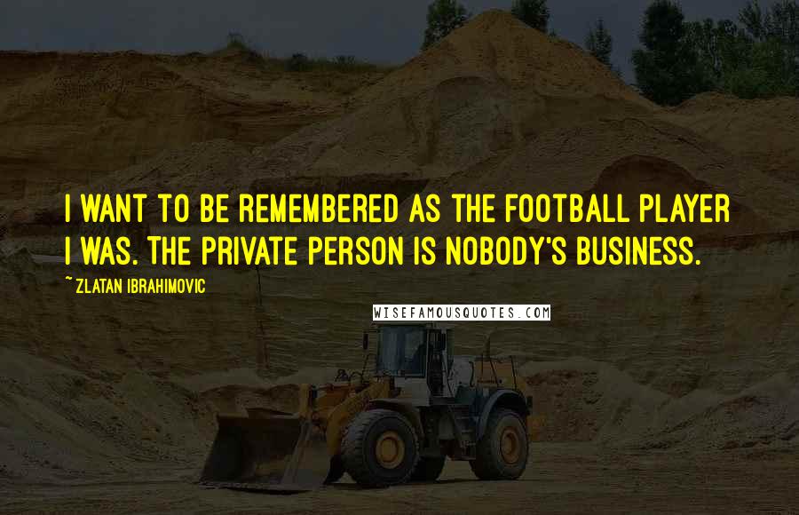 Zlatan Ibrahimovic Quotes: I want to be remembered as the football player I was. The private person is nobody's business.