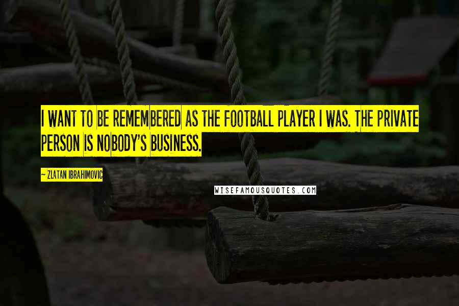 Zlatan Ibrahimovic Quotes: I want to be remembered as the football player I was. The private person is nobody's business.