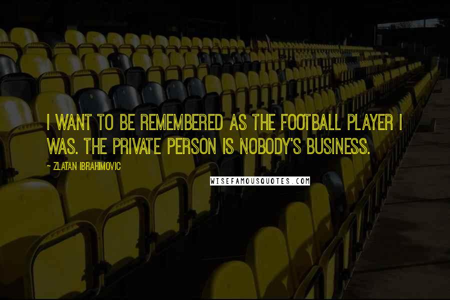Zlatan Ibrahimovic Quotes: I want to be remembered as the football player I was. The private person is nobody's business.
