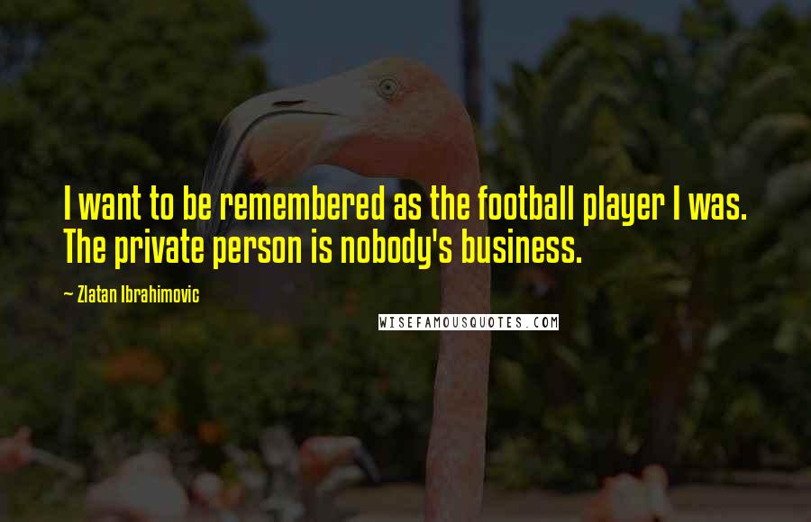 Zlatan Ibrahimovic Quotes: I want to be remembered as the football player I was. The private person is nobody's business.