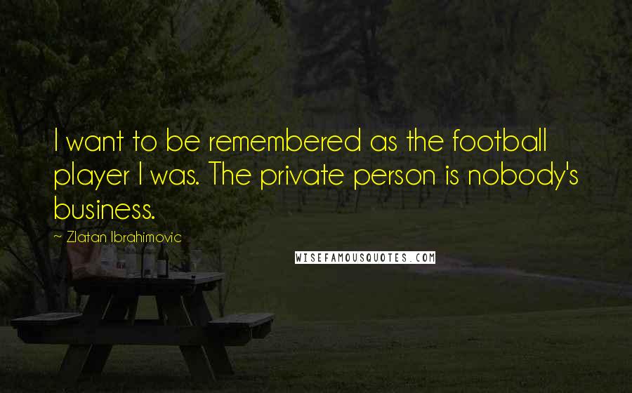 Zlatan Ibrahimovic Quotes: I want to be remembered as the football player I was. The private person is nobody's business.