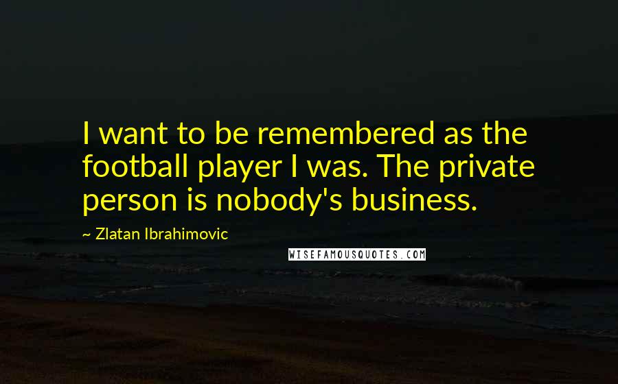 Zlatan Ibrahimovic Quotes: I want to be remembered as the football player I was. The private person is nobody's business.