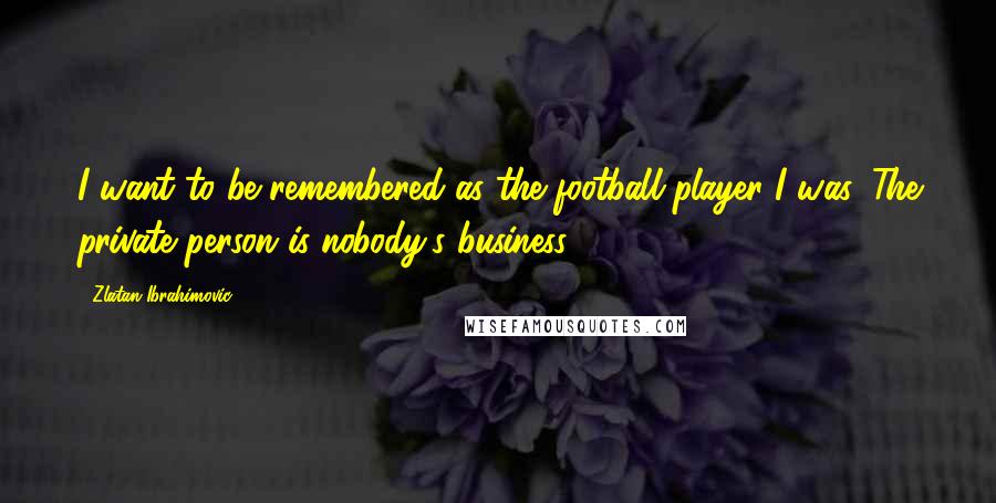 Zlatan Ibrahimovic Quotes: I want to be remembered as the football player I was. The private person is nobody's business.