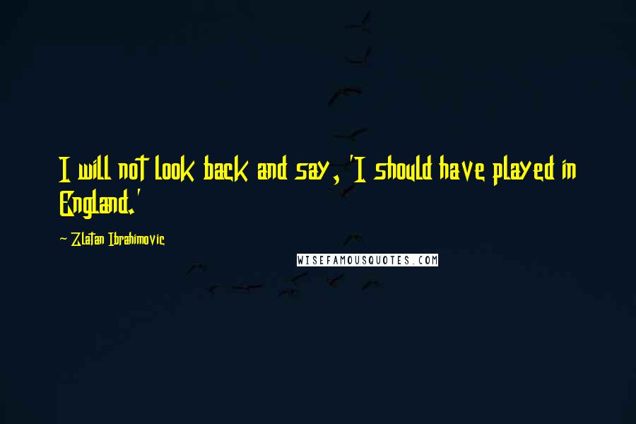 Zlatan Ibrahimovic Quotes: I will not look back and say, 'I should have played in England.'