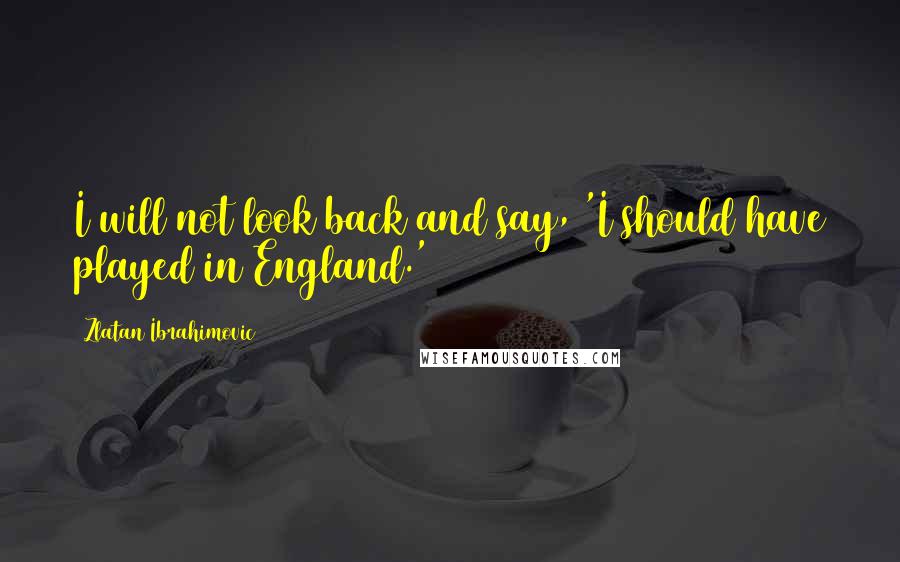 Zlatan Ibrahimovic Quotes: I will not look back and say, 'I should have played in England.'