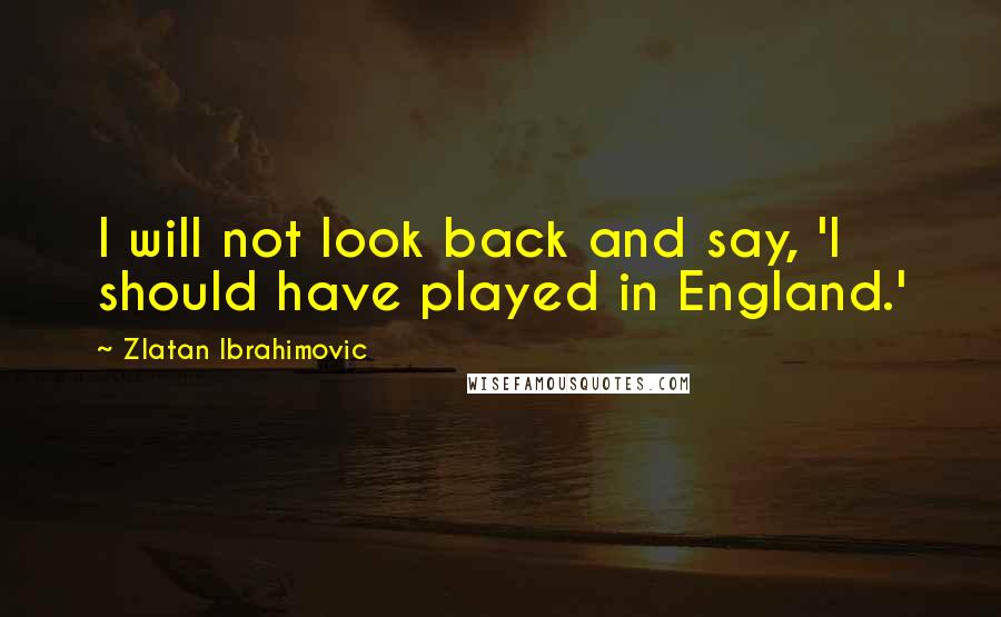Zlatan Ibrahimovic Quotes: I will not look back and say, 'I should have played in England.'