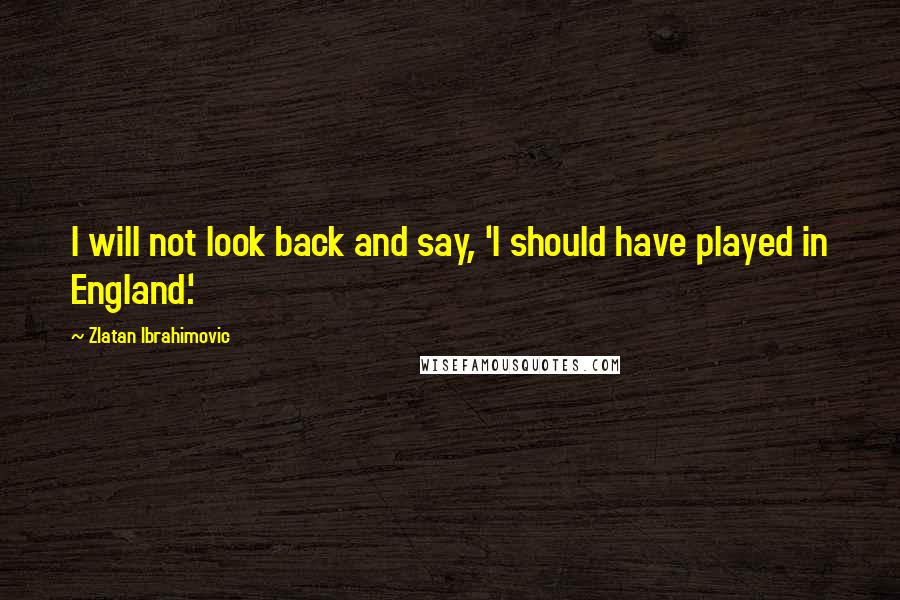 Zlatan Ibrahimovic Quotes: I will not look back and say, 'I should have played in England.'
