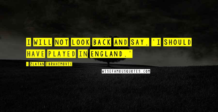 Zlatan Ibrahimovic Quotes: I will not look back and say, 'I should have played in England.'