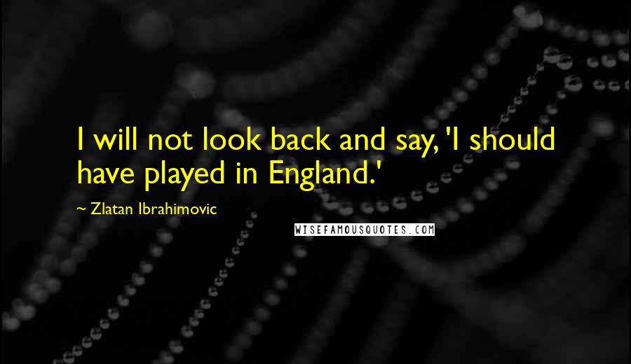 Zlatan Ibrahimovic Quotes: I will not look back and say, 'I should have played in England.'