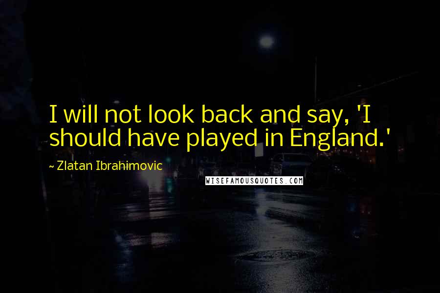 Zlatan Ibrahimovic Quotes: I will not look back and say, 'I should have played in England.'