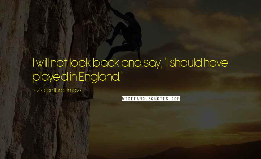 Zlatan Ibrahimovic Quotes: I will not look back and say, 'I should have played in England.'