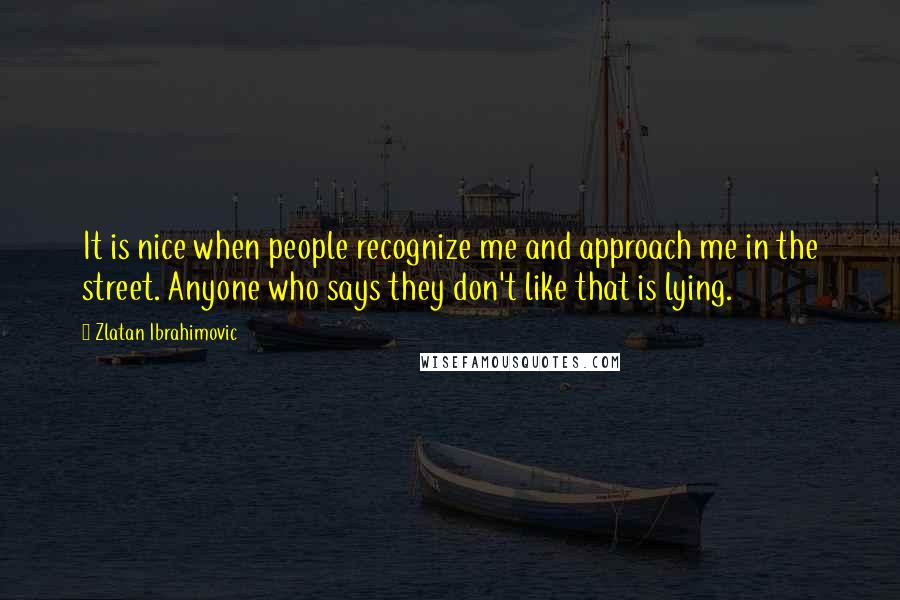Zlatan Ibrahimovic Quotes: It is nice when people recognize me and approach me in the street. Anyone who says they don't like that is lying.