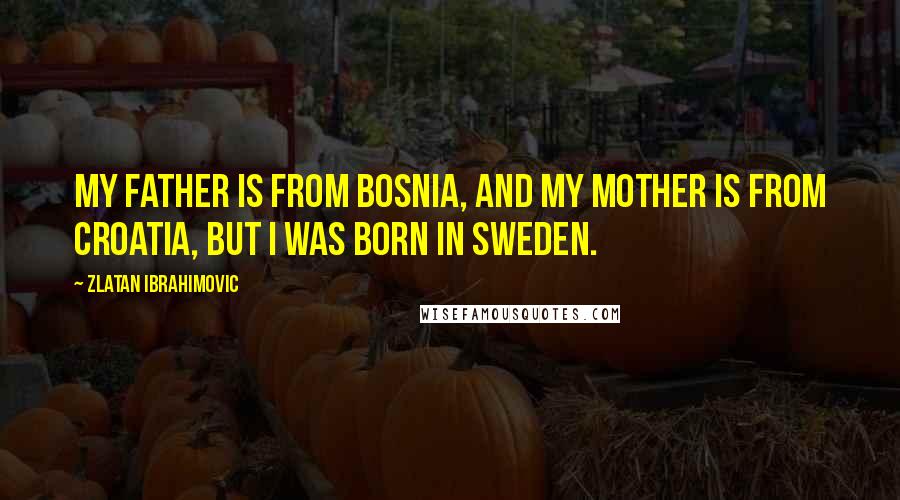 Zlatan Ibrahimovic Quotes: My father is from Bosnia, and my mother is from Croatia, but I was born in Sweden.