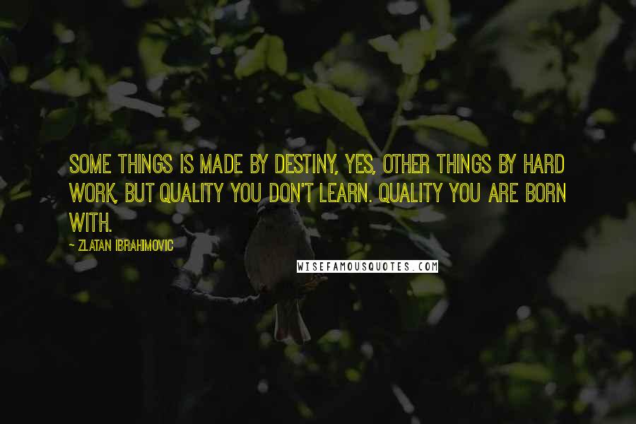 Zlatan Ibrahimovic Quotes: Some things is made by destiny, yes, other things by hard work, but quality you don't learn. Quality you are born with.