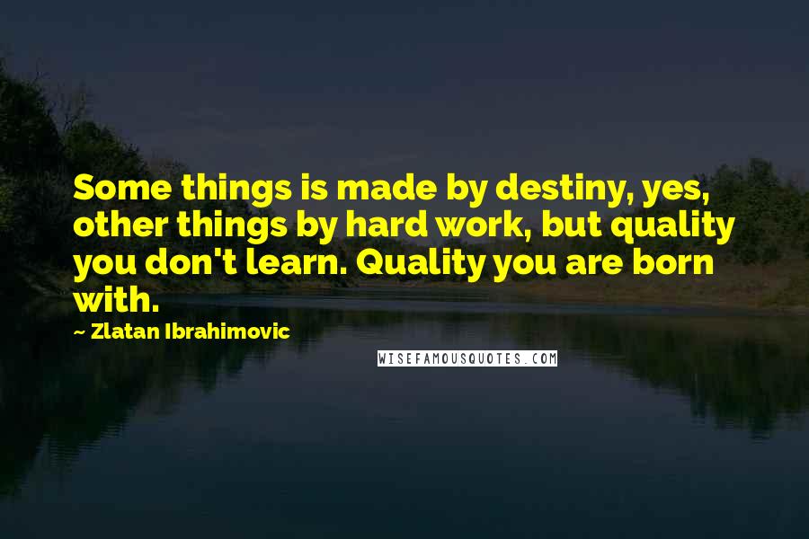 Zlatan Ibrahimovic Quotes: Some things is made by destiny, yes, other things by hard work, but quality you don't learn. Quality you are born with.