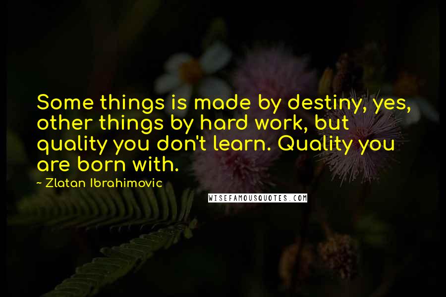 Zlatan Ibrahimovic Quotes: Some things is made by destiny, yes, other things by hard work, but quality you don't learn. Quality you are born with.