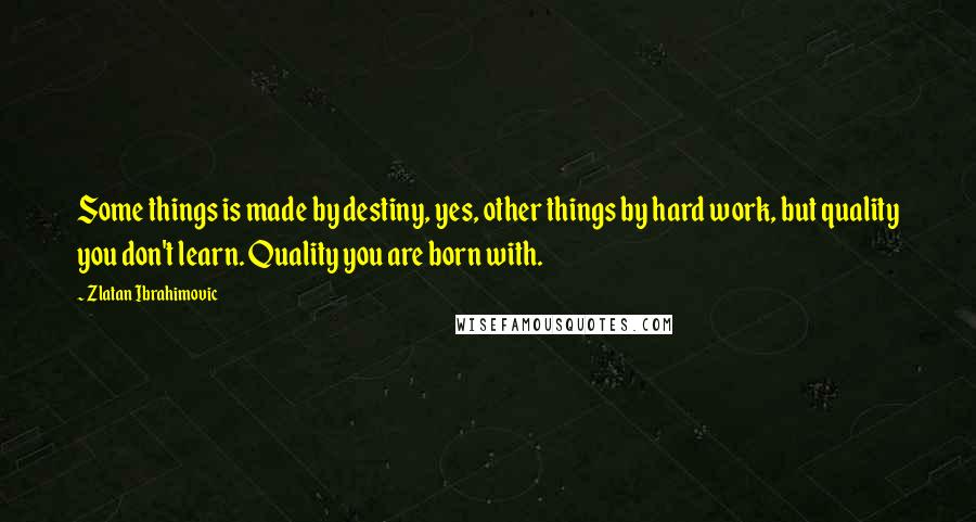 Zlatan Ibrahimovic Quotes: Some things is made by destiny, yes, other things by hard work, but quality you don't learn. Quality you are born with.