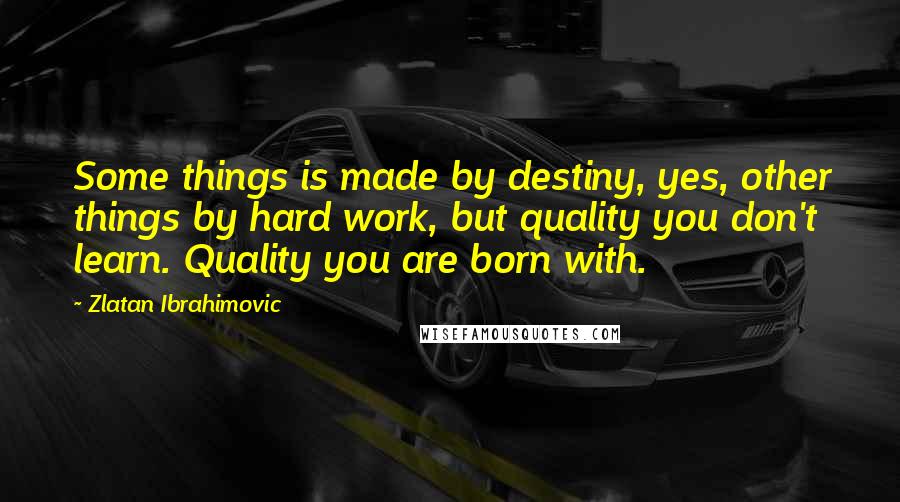 Zlatan Ibrahimovic Quotes: Some things is made by destiny, yes, other things by hard work, but quality you don't learn. Quality you are born with.