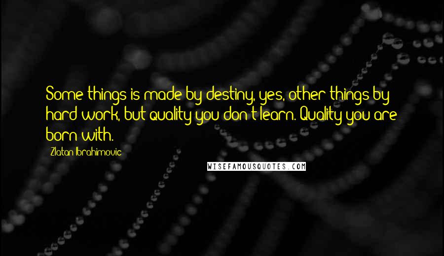 Zlatan Ibrahimovic Quotes: Some things is made by destiny, yes, other things by hard work, but quality you don't learn. Quality you are born with.