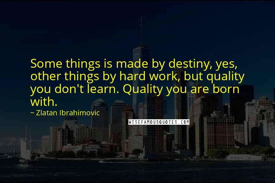 Zlatan Ibrahimovic Quotes: Some things is made by destiny, yes, other things by hard work, but quality you don't learn. Quality you are born with.