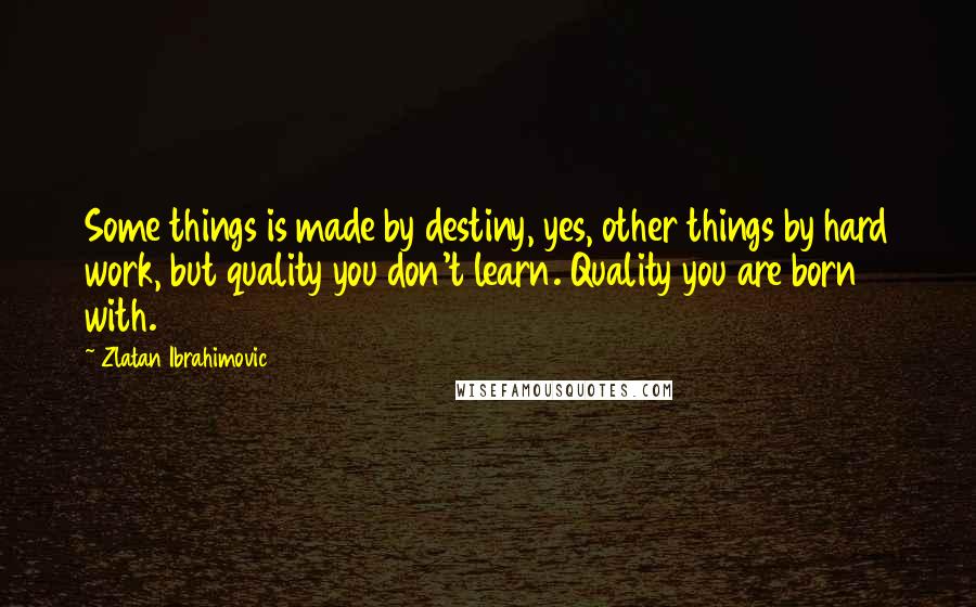 Zlatan Ibrahimovic Quotes: Some things is made by destiny, yes, other things by hard work, but quality you don't learn. Quality you are born with.