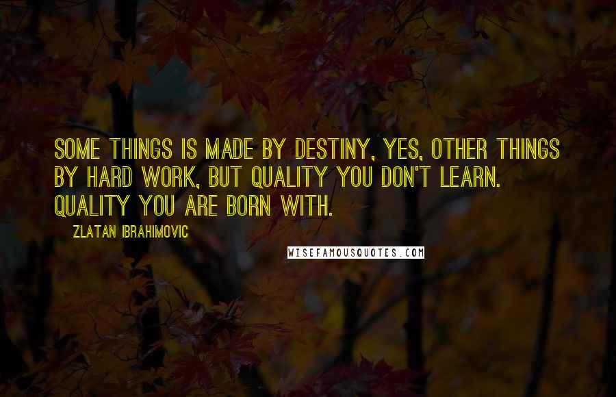 Zlatan Ibrahimovic Quotes: Some things is made by destiny, yes, other things by hard work, but quality you don't learn. Quality you are born with.