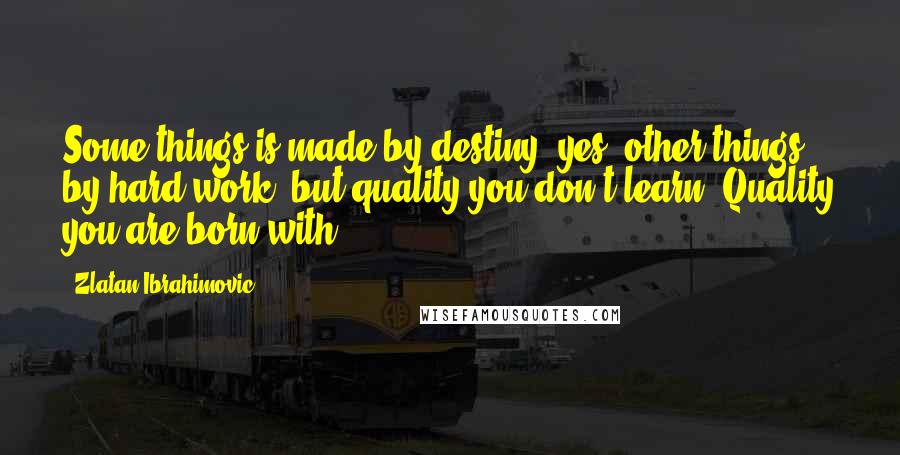 Zlatan Ibrahimovic Quotes: Some things is made by destiny, yes, other things by hard work, but quality you don't learn. Quality you are born with.