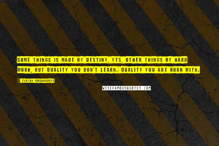 Zlatan Ibrahimovic Quotes: Some things is made by destiny, yes, other things by hard work, but quality you don't learn. Quality you are born with.