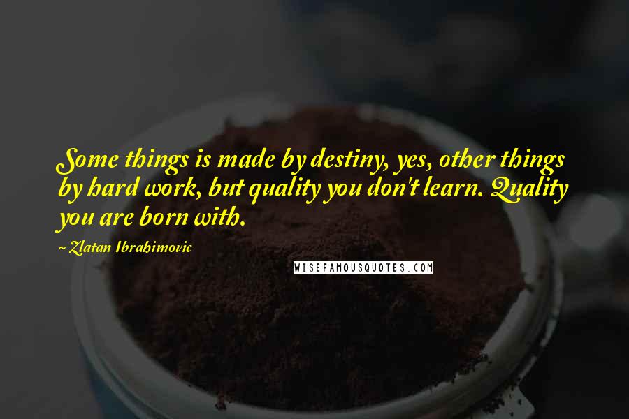 Zlatan Ibrahimovic Quotes: Some things is made by destiny, yes, other things by hard work, but quality you don't learn. Quality you are born with.