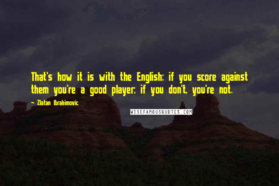 Zlatan Ibrahimovic Quotes: That's how it is with the English: if you score against them you're a good player; if you don't, you're not.