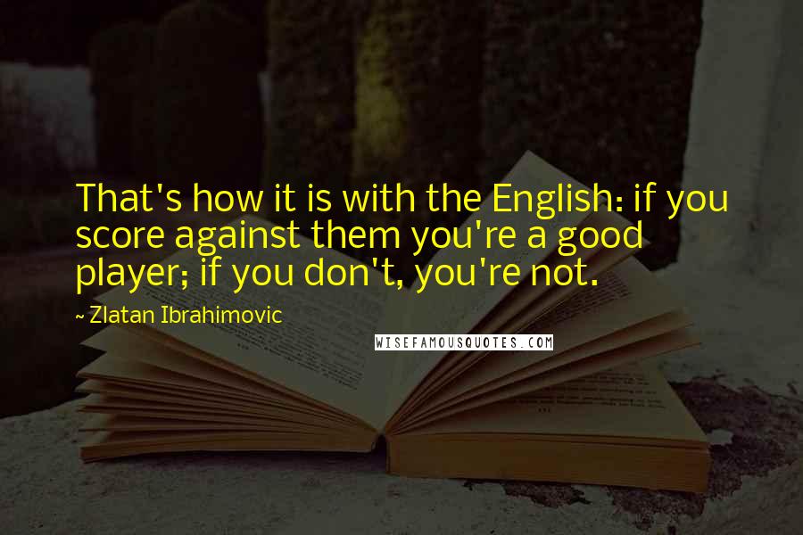 Zlatan Ibrahimovic Quotes: That's how it is with the English: if you score against them you're a good player; if you don't, you're not.