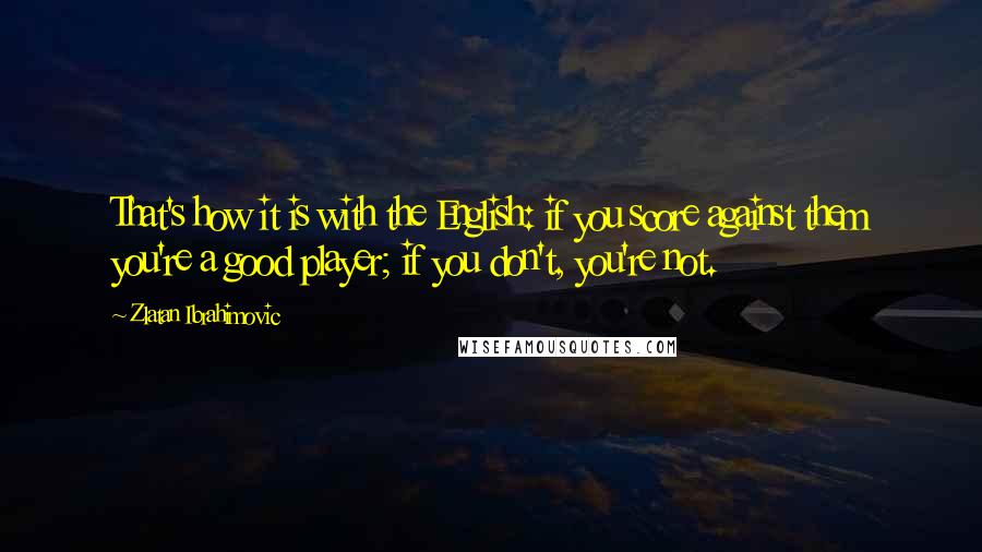 Zlatan Ibrahimovic Quotes: That's how it is with the English: if you score against them you're a good player; if you don't, you're not.