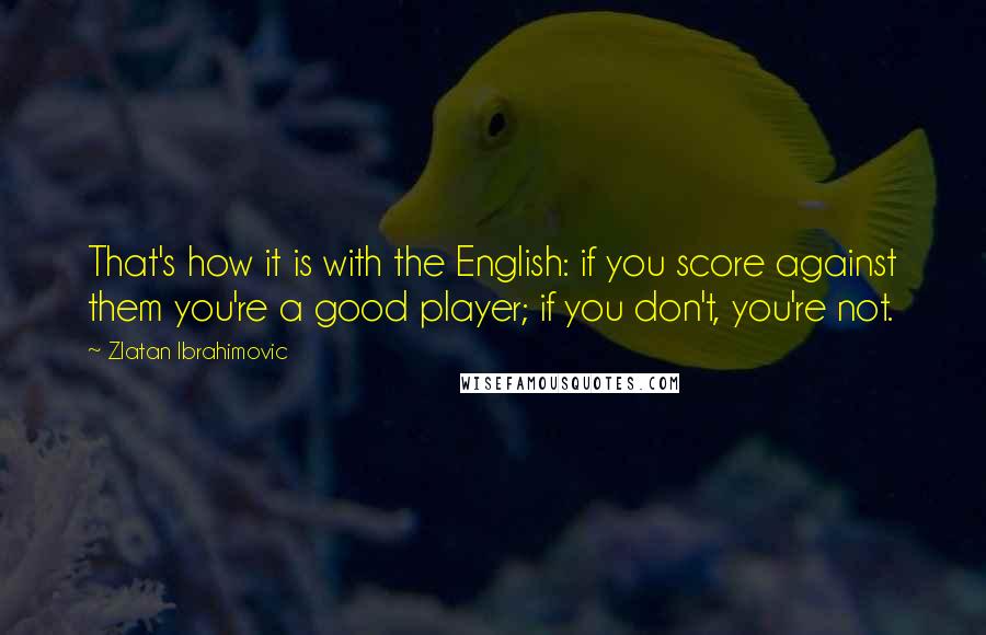 Zlatan Ibrahimovic Quotes: That's how it is with the English: if you score against them you're a good player; if you don't, you're not.