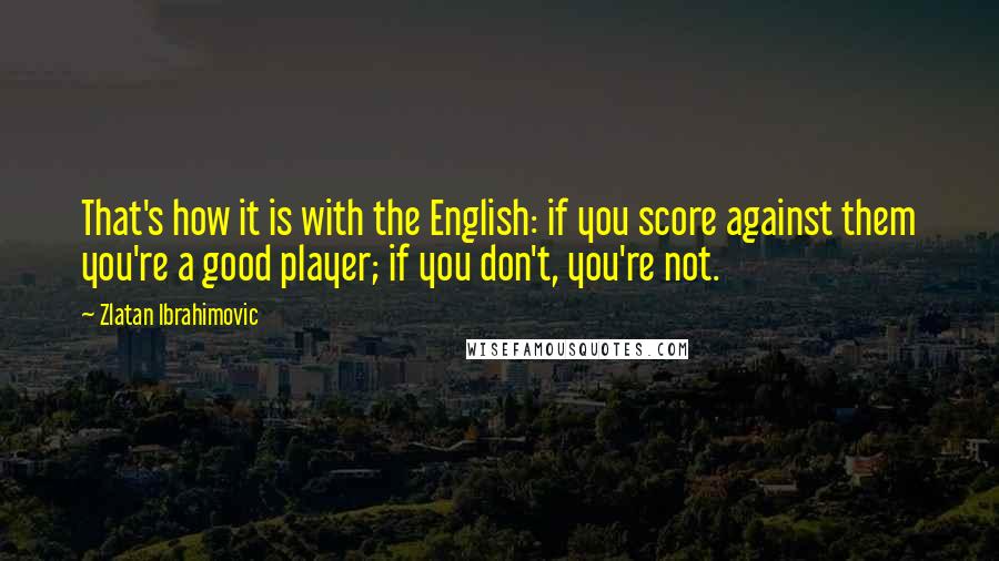 Zlatan Ibrahimovic Quotes: That's how it is with the English: if you score against them you're a good player; if you don't, you're not.