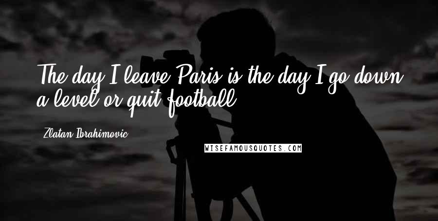 Zlatan Ibrahimovic Quotes: The day I leave Paris is the day I go down a level or quit football.