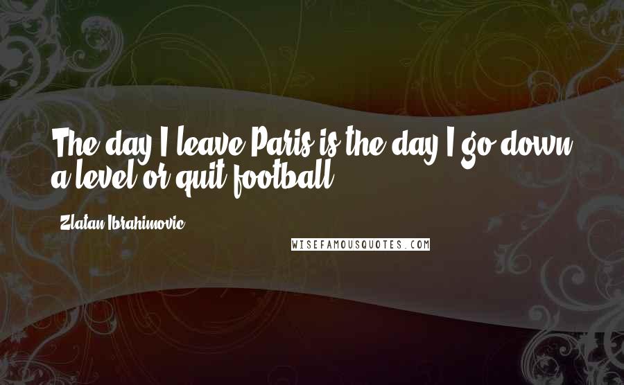 Zlatan Ibrahimovic Quotes: The day I leave Paris is the day I go down a level or quit football.