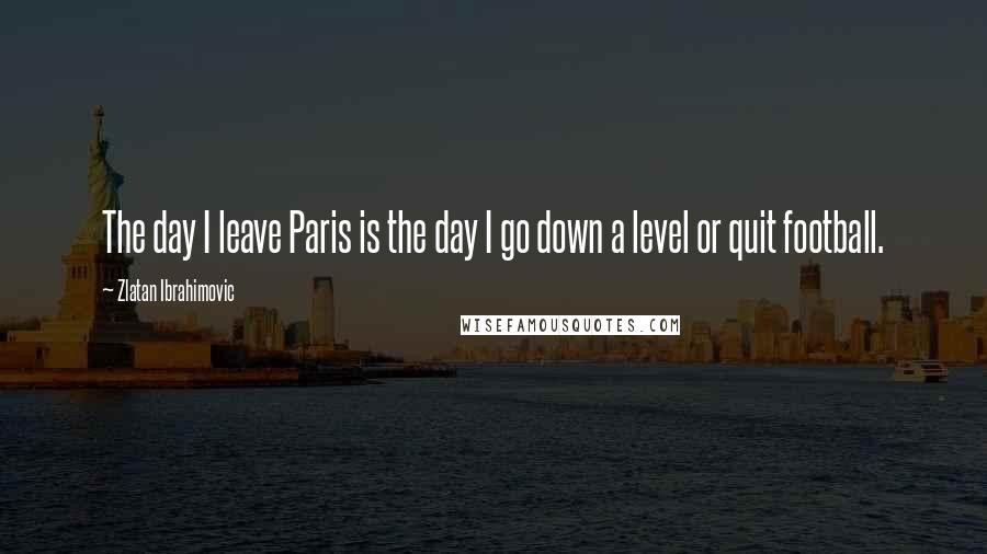 Zlatan Ibrahimovic Quotes: The day I leave Paris is the day I go down a level or quit football.