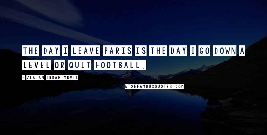 Zlatan Ibrahimovic Quotes: The day I leave Paris is the day I go down a level or quit football.