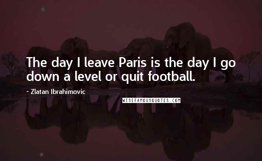 Zlatan Ibrahimovic Quotes: The day I leave Paris is the day I go down a level or quit football.