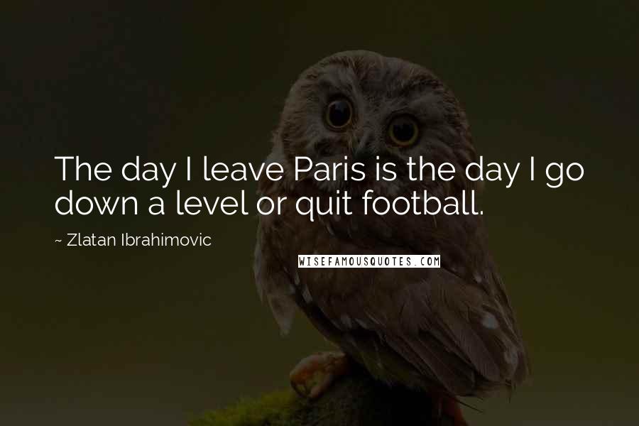 Zlatan Ibrahimovic Quotes: The day I leave Paris is the day I go down a level or quit football.