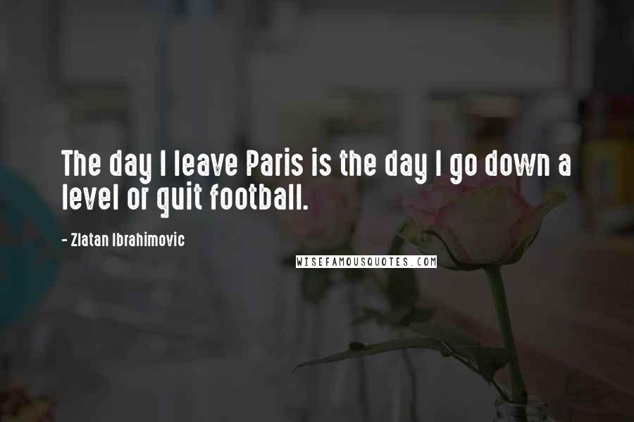 Zlatan Ibrahimovic Quotes: The day I leave Paris is the day I go down a level or quit football.