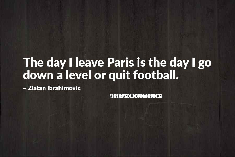 Zlatan Ibrahimovic Quotes: The day I leave Paris is the day I go down a level or quit football.