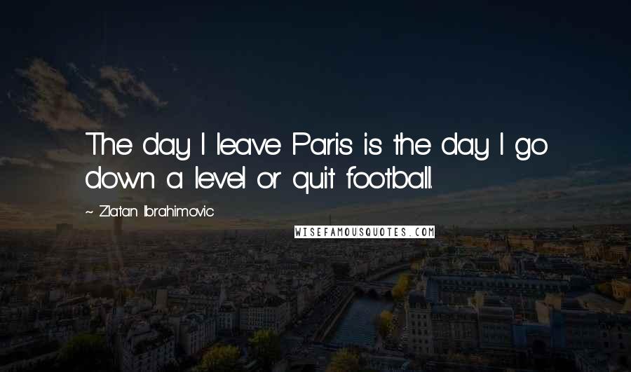 Zlatan Ibrahimovic Quotes: The day I leave Paris is the day I go down a level or quit football.