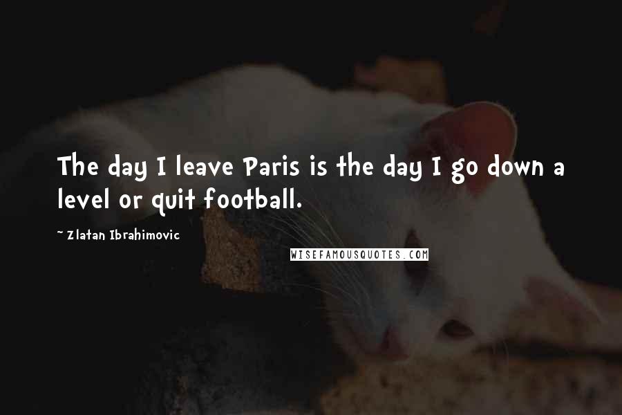 Zlatan Ibrahimovic Quotes: The day I leave Paris is the day I go down a level or quit football.