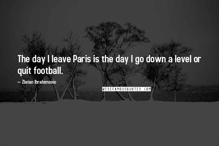 Zlatan Ibrahimovic Quotes: The day I leave Paris is the day I go down a level or quit football.