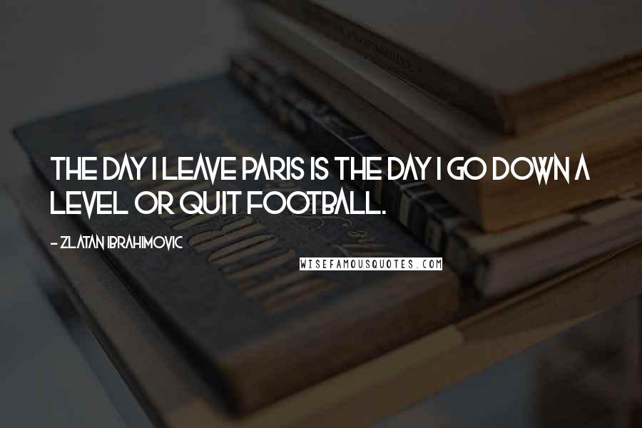 Zlatan Ibrahimovic Quotes: The day I leave Paris is the day I go down a level or quit football.